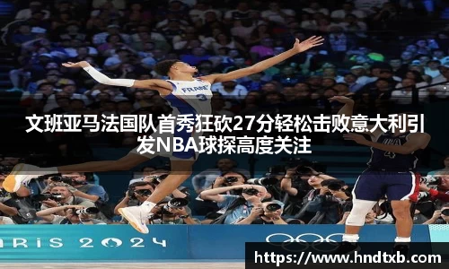文班亚马法国队首秀狂砍27分轻松击败意大利引发NBA球探高度关注