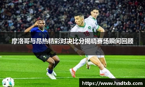 摩洛哥与昂热精彩对决比分揭晓赛场瞬间回顾