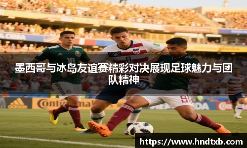 墨西哥与冰岛友谊赛精彩对决展现足球魅力与团队精神