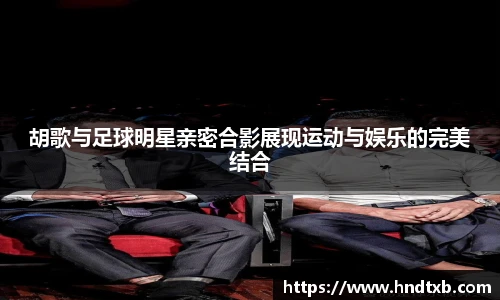 胡歌与足球明星亲密合影展现运动与娱乐的完美结合